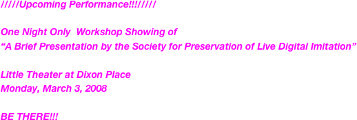 /////Upcoming Performance!!!/////  

One Night Only  Workshop Showing of 
“A Brief Presentation by the Society for Preservation of Live Digital Imitation”

Little Theater at Dixon Place
Monday, March 3, 2008

BE THERE!!!